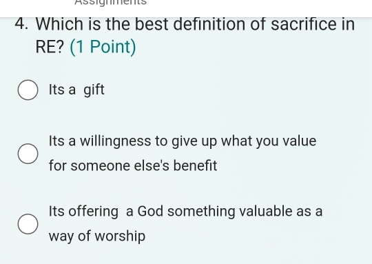 Assignments
4. Which is the best definition of sacrifice in
RE? (1 Point)
Its a gift
Its a willingness to give up what you value
for someone else's benefit
Its offering a God something valuable as a
way of worship