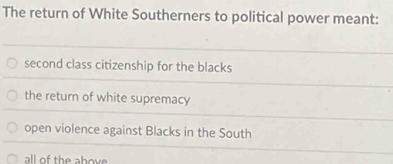 The return of White Southerners to political power meant:
second class citizenship for the blacks
the return of white supremacy
open violence against Blacks in the South
all of the above