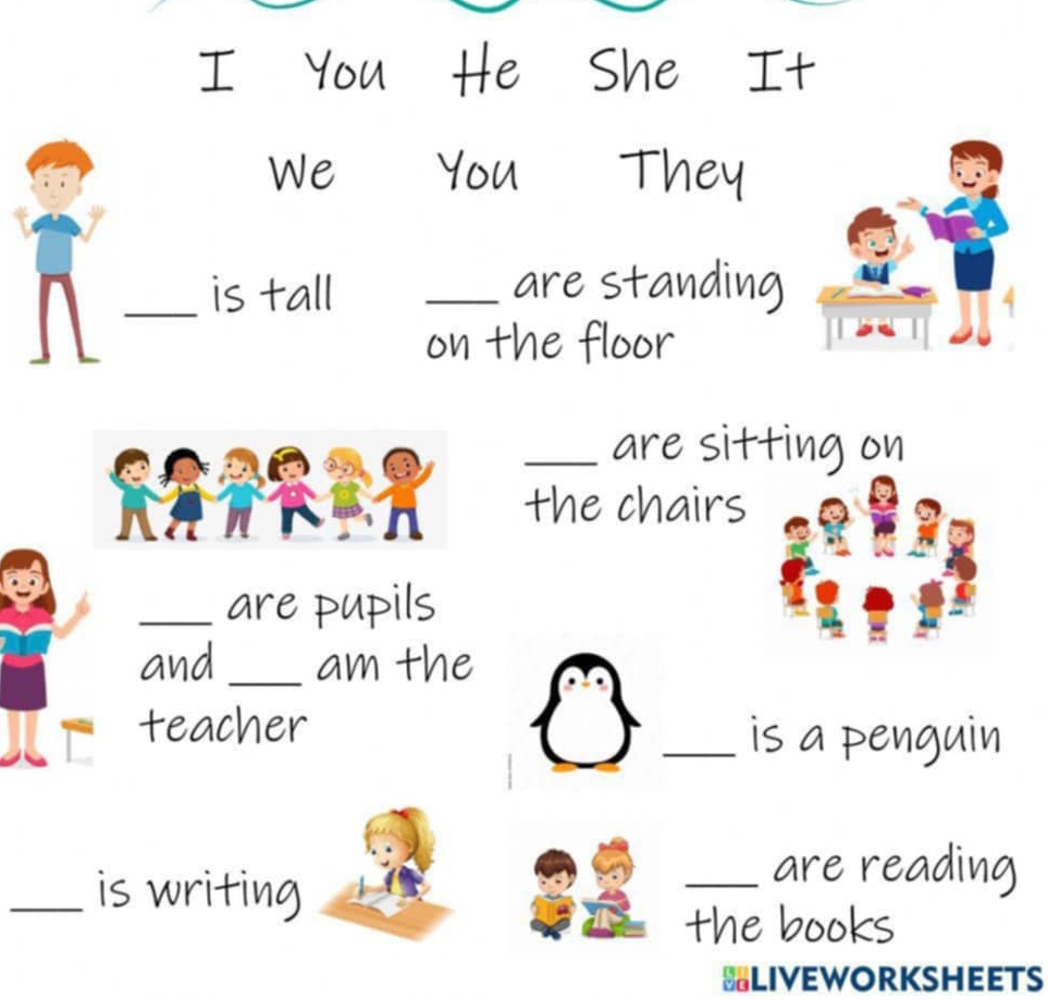 You He She It 
We You They 
_is tall _are standing 
on the floor 
_are sitting on 
the chairs 
_are pupils 
and _am the 
teacher _is a penguin 
_is writing 
_are reading 
the books 
BLIVEWORKSHEETS