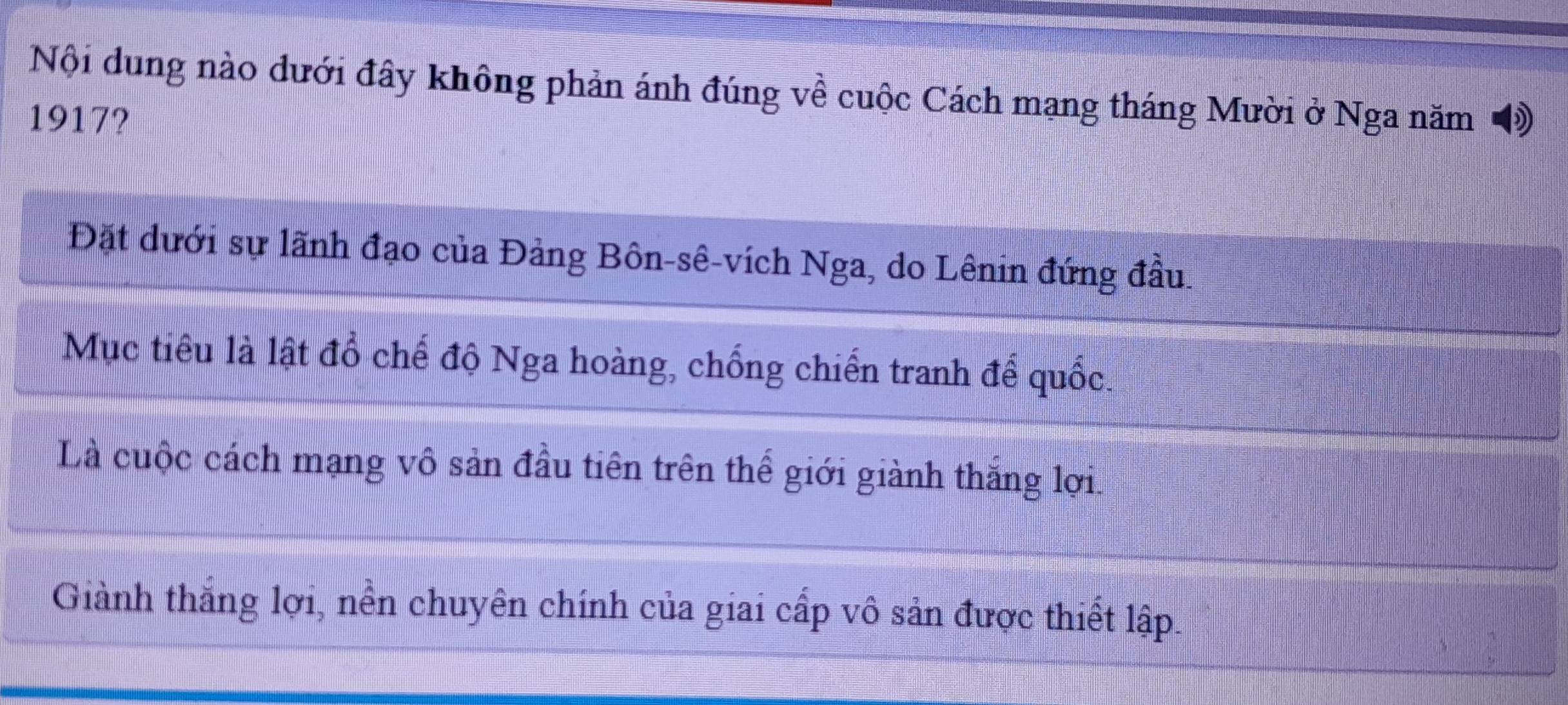 Nội dung nào dưới đây không phản ánh đúng về cuộc Cách mạng tháng Mười ở Nga năm 
1917?
Đặt dưới sự lãnh đạo của Đảng Bôn-sê-vích Nga, do Lênin đứng đầu.
Mục tiêu là lật đổ chế độ Nga hoàng, chống chiến tranh để quốc.
Là cuộc cách mạng vô sản đầu tiên trên thế giới giành thắng lợi.
Giành thắng lợi, nền chuyên chính của giai cấp vô sản được thiết lập.