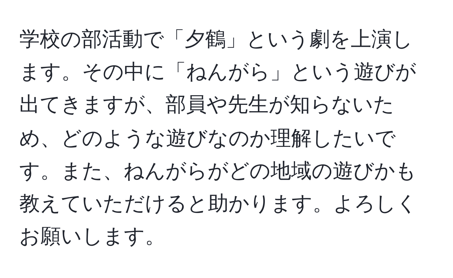 学校の部活動で「夕鶴」という劇を上演します。その中に「ねんがら」という遊びが出てきますが、部員や先生が知らないため、どのような遊びなのか理解したいです。また、ねんがらがどの地域の遊びかも教えていただけると助かります。よろしくお願いします。