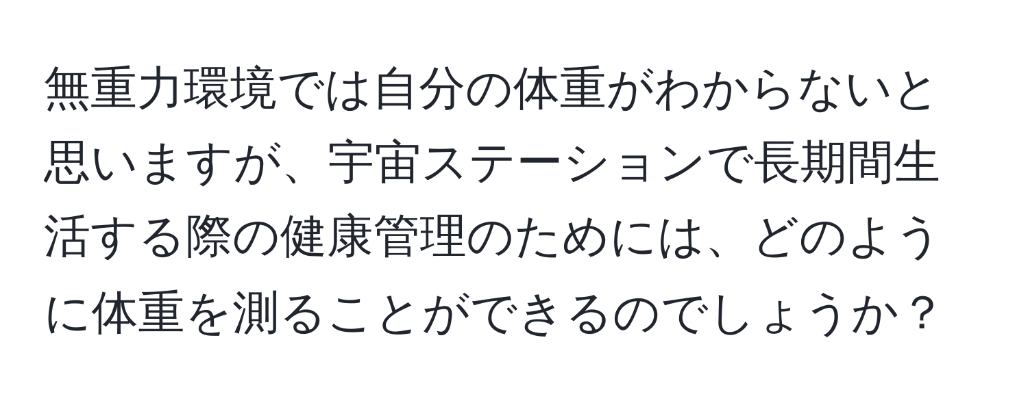 無重力環境では自分の体重がわからないと思いますが、宇宙ステーションで長期間生活する際の健康管理のためには、どのように体重を測ることができるのでしょうか？