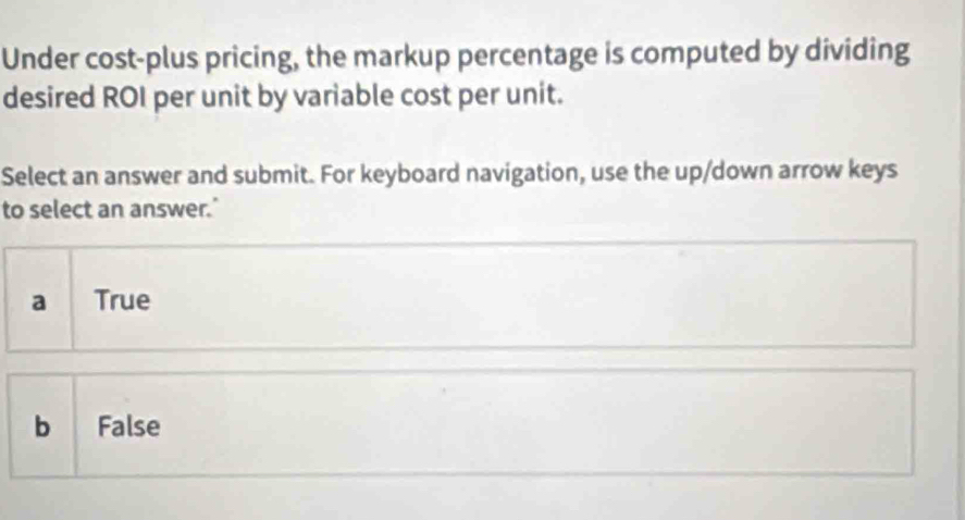 Under cost-plus pricing, the markup percentage is computed by dividing
desired ROI per unit by variable cost per unit.
Select an answer and submit. For keyboard navigation, use the up/down arrow keys
to select an answer.’
a [True
b False