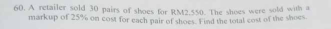 A retailer sold 30 pairs of shoes for RM2.550. The shoes were sold with a 
markup of 25% on cost for each pair of shoes. Find the total cost of the shoes.