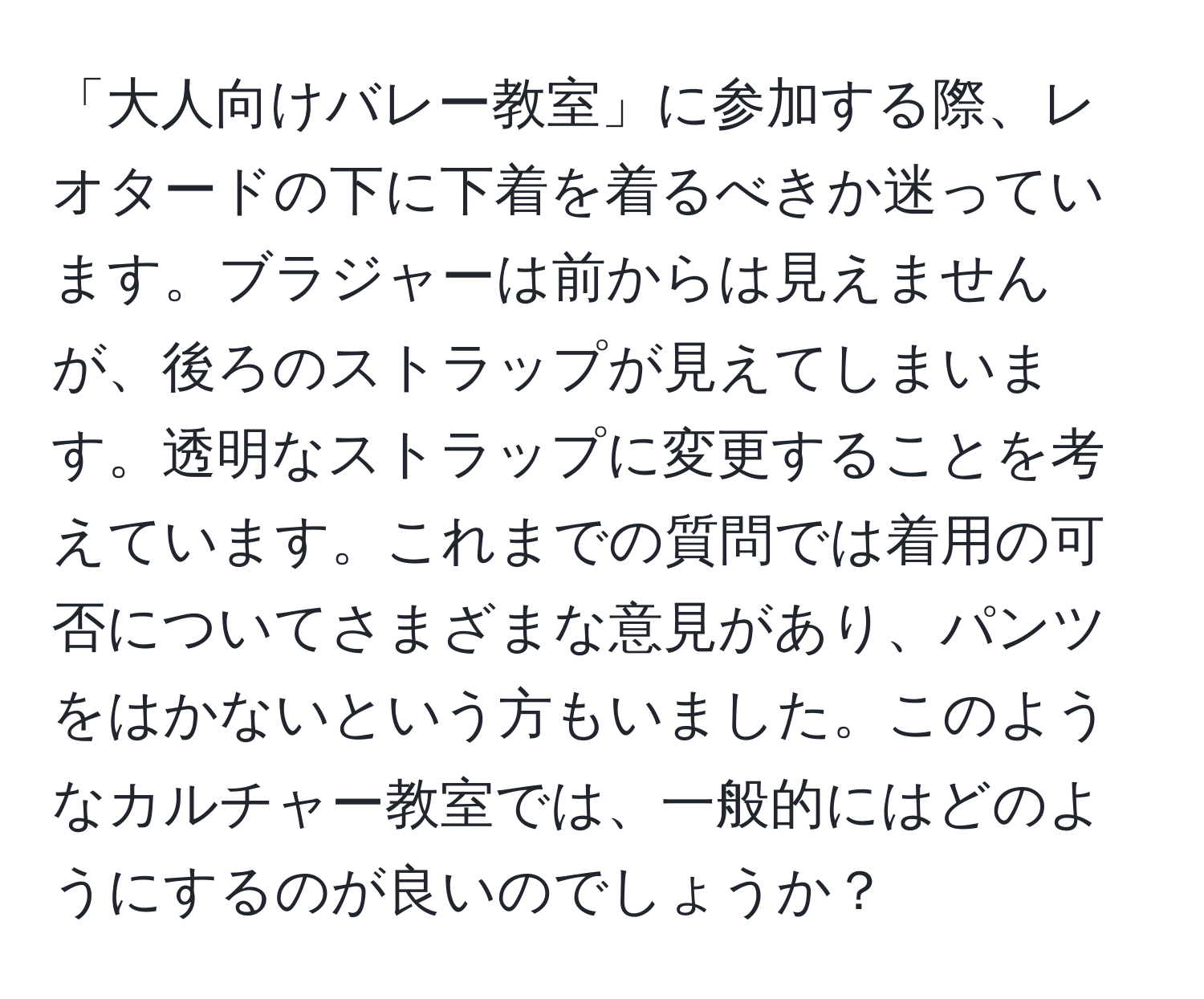 「大人向けバレー教室」に参加する際、レオタードの下に下着を着るべきか迷っています。ブラジャーは前からは見えませんが、後ろのストラップが見えてしまいます。透明なストラップに変更することを考えています。これまでの質問では着用の可否についてさまざまな意見があり、パンツをはかないという方もいました。このようなカルチャー教室では、一般的にはどのようにするのが良いのでしょうか？