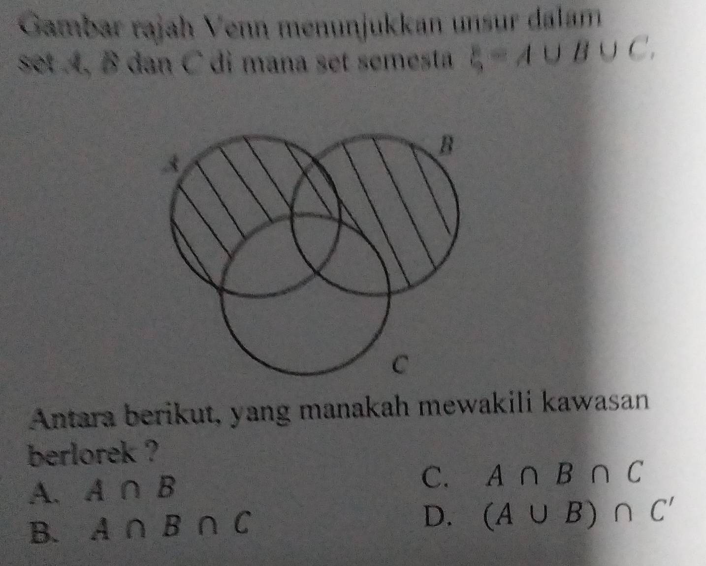 Gambar rajah Venn menunjukkan unsur dalam
set A, B dan C di mana set semesta xi =A∪ B∪ C.
B
A
C
Antara berikut, yang manakah mewakili kawasan
berlorek ?
A. A∩ B
C. A∩ B∩ C
B. A∩ B∩ C
D. (A∪ B)∩ C'