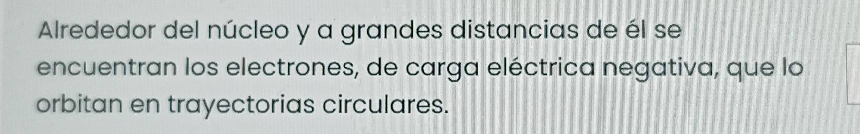 Alrededor del núcleo y a grandes distancias de él se 
encuentran los electrones, de carga eléctrica negativa, que lo 
orbitan en trayectorias circulares.