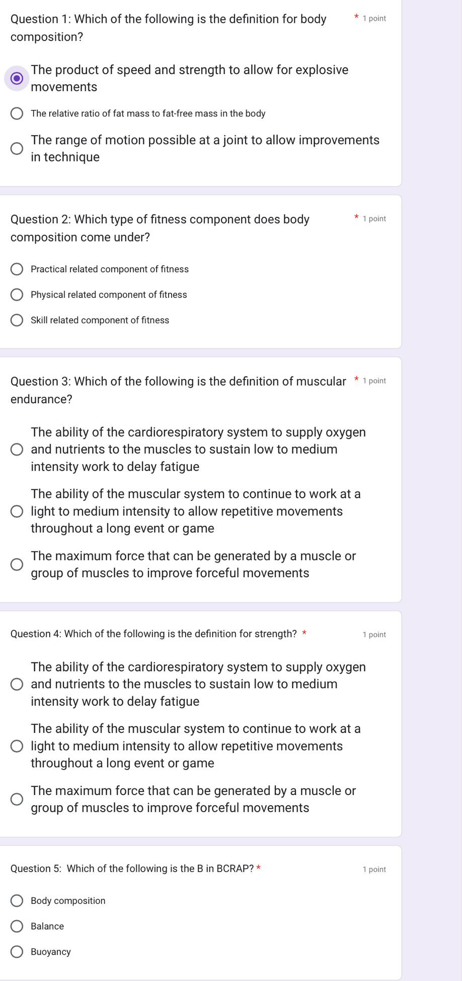 Which of the following is the definition for body 1 point
composition?
The product of speed and strength to allow for explosive
movements
The relative ratio of fat mass to fat-free mass in the body
The range of motion possible at a joint to allow improvements
in technique
Question 2: Which type of fitness component does body 1 point
composition come under?
Practical related component of fitness
Physical related component of fitness
Skill related component of fitness
Question 3: Which of the following is the definition of muscular * 1 point
endurance?
The ability of the cardiorespiratory system to supply oxygen
and nutrients to the muscles to sustain low to medium
intensity work to delay fatigue
The ability of the muscular system to continue to work at a
light to medium intensity to allow repetitive movements
throughout a long event or game
The maximum force that can be generated by a muscle or
group of muscles to improve forceful movements
Question 4: Which of the following is the definition for strength? * 1 point
The ability of the cardiorespiratory system to supply oxygen
and nutrients to the muscles to sustain low to medium
intensity work to delay fatigue
The ability of the muscular system to continue to work at a
light to medium intensity to allow repetitive movements
throughout a long event or game
The maximum force that can be generated by a muscle or
group of muscles to improve forceful movements
Question 5: Which of the following is the B in BCRAP? * 1 point
Body composition
Balance
Buoyancy