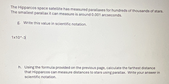 The Hipparcos space satellite has measured parallaxes for hundreds of thousands of stars. 
The smallest parallax it can measure is around 0.001 arcseconds. 
g. Write this value in scientific notation.
1* 10^(wedge)-3
h. Using the formula provided on the previous page, calculate the farthest distance 
that Hipparcos can measure distances to stars using parallax. Write your answer in 
scientific notation.