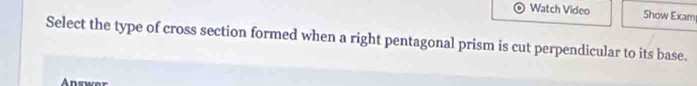 Watch Video Show Exam 
Select the type of cross section formed when a right pentagonal prism is cut perpendicular to its base. 
An swe