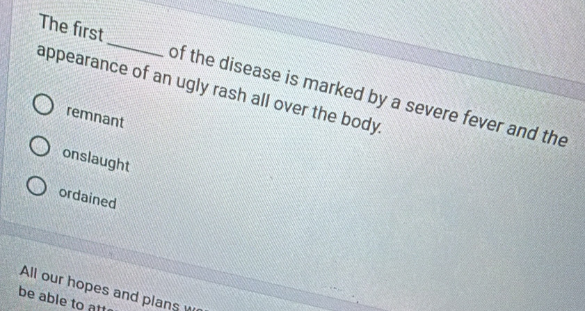 The first_ of the disease is marked by a severe fever and the
appearance of an ugly rash all over the body
remnant
onslaught
ordained
All our hopes and plans w
be able to att