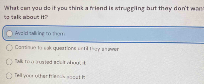 What can you do if you think a friend is struggling but they don't want
to talk about it?
Avoid talking to them
Continue to ask questions until they answer
Talk to a trusted adult about it
Tell your other friends about it