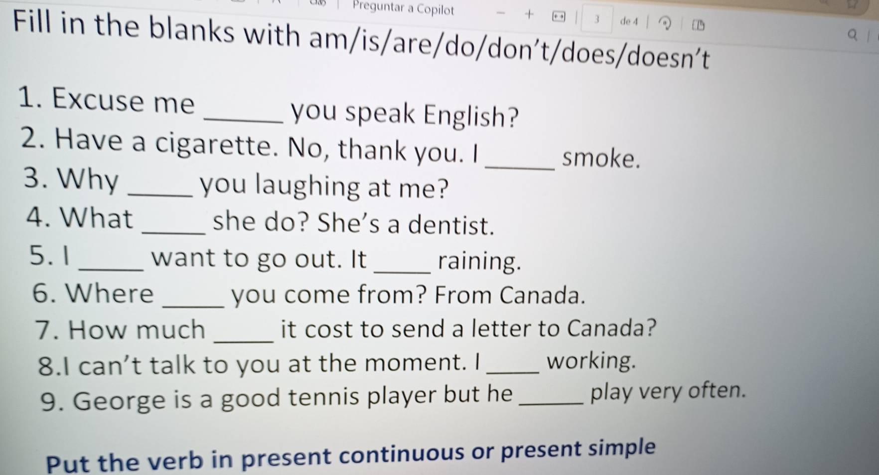 + 
Preguntar a Copilot + , 3 de 4 
Q | 
Fill in the blanks with am/is/are/do/don't/does/doesn't 
1. Excuse me 
_you speak English? 
2. Have a cigarette. No, thank you. I _smoke. 
3. Why _you laughing at me? 
4. What _she do? She’s a dentist. 
5. 1 want to go out. It _raining. 
6. Where _you come from? From Canada. 
7. How much _it cost to send a letter to Canada? 
8.I can’t talk to you at the moment. I _working. 
9. George is a good tennis player but he _play very often. 
Put the verb in present continuous or present simple