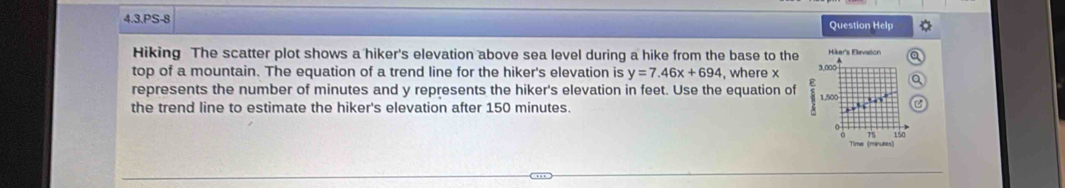 4,3,PS-8 Question Help 
Hiking The scatter plot shows a hiker's elevation above sea level during a hike from the base to the Hiker's Elevaton a 
top of a mountain. The equation of a trend line for the hiker's elevation is y=7.46x+694 , where x
3,000
a 
represents the number of minutes and y represents the hiker's elevation in feet. Use the equation of 1,500 U' 
the trend line to estimate the hiker's elevation after 150 minutes. 
0 
Time (maruées)