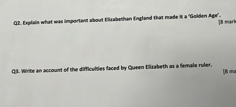 Explain what was important about Elizabethan England that made it a ‘Golden Age’. 
[8 mark 
Q3. Write an account of the difficulties faced by Queen Elizabeth as a female ruler. 
[8 m