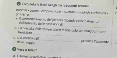 Completa le frasi. Scegli tra i seguenti termini: 
boreale « ozono « evaporazione » australe » anidride carbonica » 
gas serra 
a. Il surriscaldamento del pianeta dipende principalmente 
_ 
dail'aumento delle emissioni di 
. 
b. La crescita delle temperature medie colpisce maggiormente 
l'emisfero _. 
c. L'aumento dell'_ provoca l'aumento Ur 
delle piogge. 
Vero o falso? 
a. L'aumento dell'effetto s e