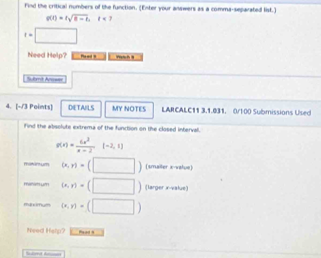 Find the critical numbers of the function. (Enter your answers as a comma-separated list.)
g(t)=tsqrt(8-t), t<7</tex>
t=□
Need Help? Roed 1 Wstch B 
Submit Answer 
4. [-/3 Points] DETAILS MY NOTES LARCALC11 3.1.031. 0/100 Submissions Used 
Find the absolute extrema of the function on the closed interval.
g(x)= 6x^2/x-2 ,[-2,1]
minimum (x,y)=(□ ) (smailer x -value) 
minm um (x,y)=(□ ) (larger x -value) 
maximum (x,y)=(□ )
Need Help? Paad f 
Selzvet Aanar