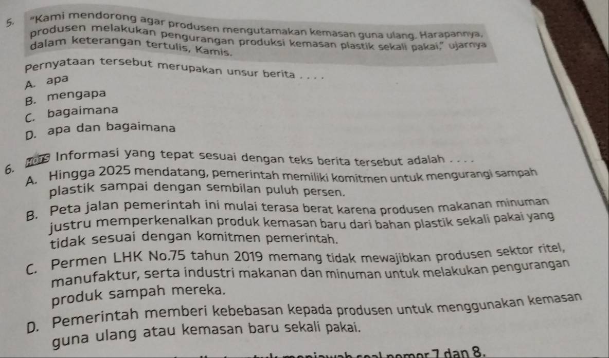 "Kami mendorong agar produsen mengutamakan kemasan guna ulang. Harapannya,
produsen melakukan pengurangan produksi kemasan plastik sekali pakai,” ujarnya
dalam keterangan tertulis, Kamis.
Pernyataan tersebut merupakan unsur berita . . . .
A. apa
B. mengapa
C. bagaimana
D. apa dan bagaimana
6. Informasi yang tepat sesuai dengan teks berita tersebut adalah . . . .
A. Hingga 2025 mendatang, pemerintah memiliki komitmen untuk mengurangi sampah
plastik sampai dengan sembilan puluh persen.
B. Peta jalan pemerintah ini mulaí terasa berat karena produsen makanan minuman
justru memperkenalkan produk kemasan baru dari bahan plastik sekali pakai yang
tidak sesuai dengan komitmen pemerintah.
C. Permen LHK No. 75 tahun 2019 memang tidak mewajibkan produsen sektor ritel,
manufaktur, serta industri makanan dan minuman untuk melakukan pengurangan
produk sampah mereka.
D. Pemerintah memberi kebebasan kepada produsen untuk menggunakan kemasan
guna ulang atau kemasan baru sekali pakai.
m o a .