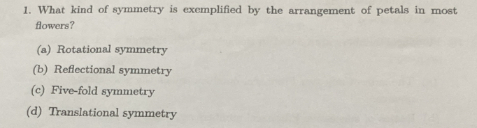 What kind of symmetry is exemplified by the arrangement of petals in most
flowers?
(a) Rotational symmetry
(b) Reflectional symmetry
(c) Five-fold symmetry
(d) Translational symmetry