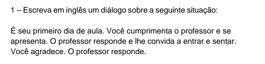 Escreva em inglês um diálogo sobre a seguinte situação: 
É seu primeiro dia de aula. Você cumprimenta o professor e se 
apresenta. O professor responde e lhe convida a entrar e sentar. 
Você agradece. O professor responde.