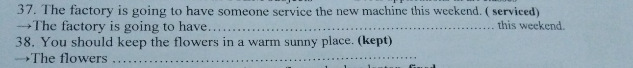 The factory is going to have someone service the new machine this weekend. ( serviced) 
→The factory is going to have._ this weekend. 
38. You should keep the flowers in a warm sunny place. (kept) 
→The flowers_