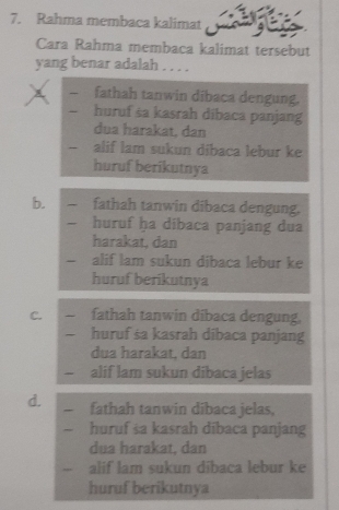 Rahma membaca kalimat a
Cara Rahma membaca kalimat tersebut
yang benar adalah . . . .
fathah tanwin dibaca dengung.
huruf sa kasrah dibaca panjang
dua harakat, dan
-- alif lam sukun dibaca lebur ke
huruf berikutnya
b. fathah tanwin dibaca dengung.
huruf ha dibaca panjang dua
harakat, dan
— alif lam sukun dibaca lebur ke
huruf berikutnya
C. fathah tanwin dibaca dengung.
~ huruf sa kasrah dibaca panjang
dua harakat, dan
、 alif lam sukun dibaca jelas
d. fathah tanwin dibaca jelas,
huruf sa kasrah dībaca panjang
dua harakat, dan
alif lam sukun dibaca lebur ke
huruf berikutnya