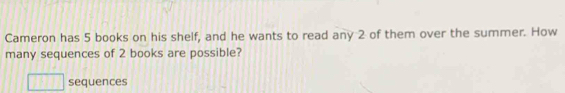 Cameron has 5 books on his shelf, and he wants to read any 2 of them over the summer. How 
many sequences of 2 books are possible? 
sequences