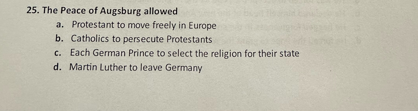 The Peace of Augsburg allowed
a. Protestant to move freely in Europe
b. Catholics to persecute Protestants
c. Each German Prince to select the religion for their state
d. Martin Luther to leave Germany