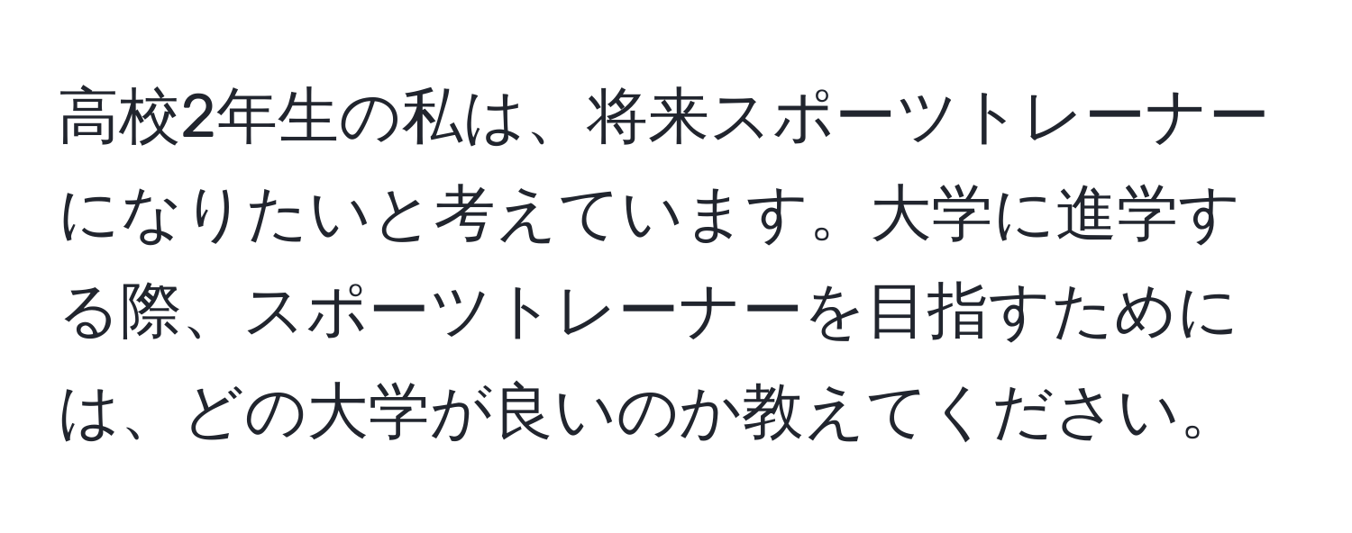 高校2年生の私は、将来スポーツトレーナーになりたいと考えています。大学に進学する際、スポーツトレーナーを目指すためには、どの大学が良いのか教えてください。
