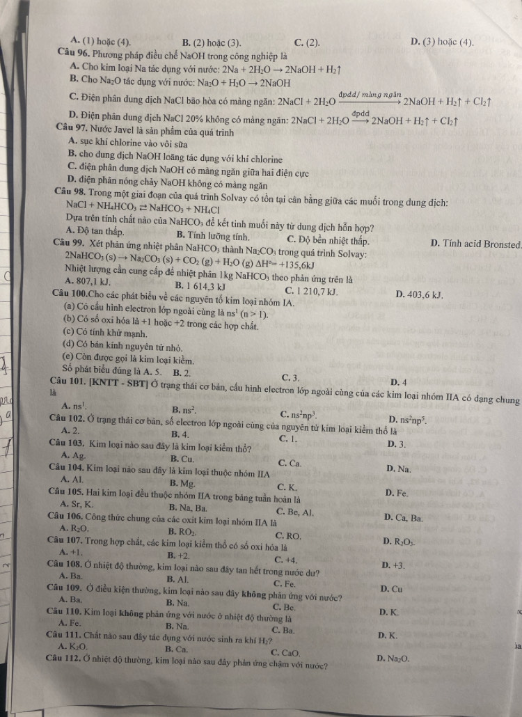 A. (1) hoặc (4). B. (2) hoặc (3). C. (2). D. (3) hoặc (4).
Câu 96. Phương pháp điều chế NaOH trong công nghiệp là
A. Cho kim loại Na tác dụng với nước: 2Na+2H_2Oto 2NaOH+H_2uparrow
B. Cho Na₂O tác dụng với nước: Na_2O+H_2Oto 2NaOH
C. Điện phân dung dịch NaCl bão hòa có màng ngăn: 2NaCl+2H_2Oxrightarrow dpdd/mingngin2NaOH+H_2uparrow +Cl_2uparrow
D. Điện phân dung dịch NaCl 20% không có mảng ngăn: 2NaCl+2H_2Oxrightarrow dpdd2NaOH+H_2uparrow +Cl_2uparrow
Câu 97, Nước Javel là sản phẩm của quá trình
A. sục khí chlorine vào vôi sữa
B. cho dung địch NaOH loãng tác dụng với khí chlorine
C. điện phân dung dịch NaOH có màng ngăn giữa hai điện cực
D. điện phân nóng chảy NaOH không có màng ngăn
Câu 98. Trong một giai đoạn của quá trình Solvay có tồn tại cân bằng giữa các muối trong dung dịch:
NaCl+NH_4HCO_3leftharpoons NaHCO_3+NH_4Cl
Dựa trên tính chất nào của N. HCO_3 để kết tinh muối này từ dung dịch hỗn hợp?
A. Độ tan thấp. B. Tính lưỡng tính. C. Độ bền nhiệt thấp. D. Tính acid Bronsted
Câu 99. Xét phản ứng nhiệt phân NaHCO_3 thành Na_2CO_3 trong quá trình Solvay:
2NaHCO_3(s)to Na_2CO_3(s)+CO_2(g)+H_2O (g) △ H°=+135,6kJ
Nhiệt lượng cần cung cấp để nhiệt phân 1kg NaHCO₃ theo phản ứng trên là
A. 807,1 kJ. B. 1 614,3 kJ C. 1 210,7 kJ.
Câu 100.Cho các phát biểu về các nguyên tố kim loại nhóm IA. D. 403,6 kJ.
(a) Có cầu hình electron lớp ngoài cùng a ns^1(n>1).
(b) Có số oxi hóa là +1 hoặc +2 : trong các hợp chất.
(c) Có tính khử mạnh,
(d) Có bán kính nguyên tử nhỏ.
(c) Còn được gọi là kim loại kiểm.
Số phát biểu đúng là A. 5. B. 2. C. 3. D. 4
Câu 101. [KNTT - SBT] Ở trạng thái cơ bản, cấu hình electron lớp ngoài cùng của các kim loại nhóm IIA có dạng chung
là
A. ns^1.
B. ns^2.
C. ns^2np^3. D. ns^2np^5.
Câu 102. Ở trạng thái cơ bản, số electron lớp ngoài cùng của nguyên tử kim loại kiểm thổ là
A. 2. B. 4. C. 1.
Câu 103. Kim loại nào sau đây là kim loại kiểm thổ? D. 3.
A. Ag. B. Cu. C. Ca. D. Na.
Câu 104. Kim loại nào sau dây là kim loại thuộc nhóm IIA
B. Mg
A. Al. C. K. D. Fe.
Câu 105. Hai kim loại đều thuộc nhóm IIA trong bảng tuần hoàn là
A. Sr, K. B. Na, Ba. C. Be, Al. D. Ca, Ba.
Câu 106. Công thức chung của các oxit kim loại nhóm IIA là
A. R_2O. B. RO_2. C. RO.
Câu 107. Trong hợp chất, các kim loại kiểm thổ có số oxi hóa là
D. R_2O_3.
B. +2.
A. +1. C. +4. D. +3.
Câu 108. Ở nhiệt độ thường, kim loại nào sau đây tan hết trong nước dư?
A. Ba. B. Al. C. Fe.
Câu 109. Ở điều kiện thường, kim loại nào sau đây không phản ứng với nước? D. Cu
A. Ba. B. Na. C. Be. D. K.
Câu 110. Kim loại không phản ứng với nước ở nhiệt độ thường là
A. Fe. B. Na. C. Ba.
Câu 111. Chất nào sau đây tác dụng với nước sinh ra khí H₂? D. K.
ia
A. K_2O. B. Ca. C. CaO.
Câu 112. Ở nhiệt độ thường, kim loại nào sau đây phản ứng chậm với nước? D. Na₂O.