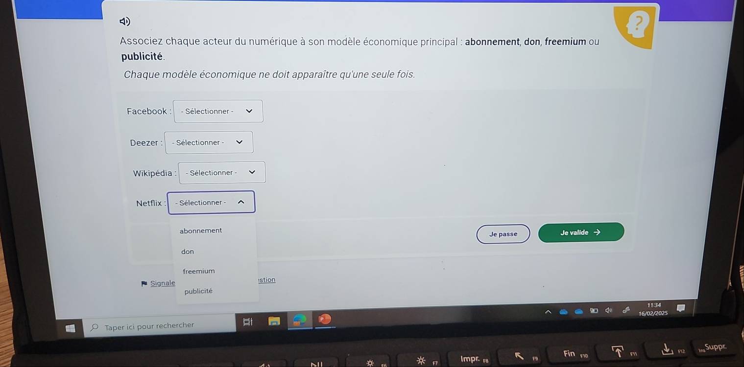 Associez chaque acteur du numérique à son modèle économique principal : abonnement, don, freemium ou 
publicité. 
Chaque modèle économique ne doit apparaître qu'une seule fois. 
Facebook : - Sélectionner - 
Deezer : - Sélectionner - 
Wikipédia : - Sélectionner - 
Netflix : Sélectionner - 
abonnement Je passe Je valide → 
don 
freemium 
Signale stion 
publicité 
16/02/2025 
Taper ici pour rechercher 
Suppr 
Fir 
Impr