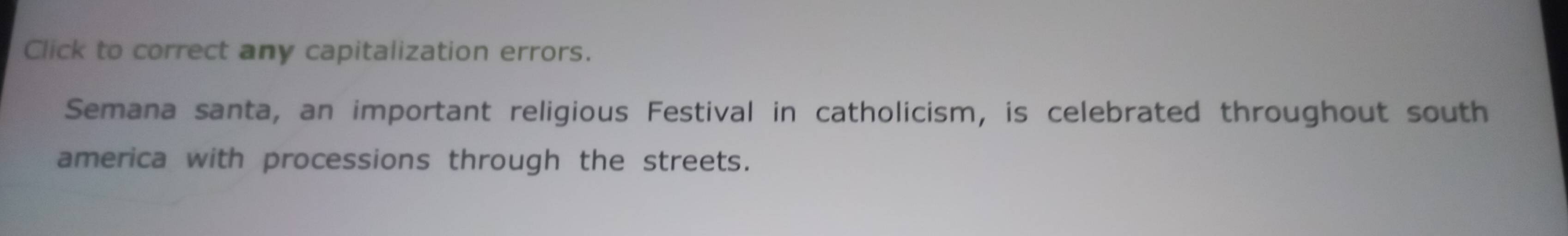 Click to correct any capitalization errors. 
Semana santa, an important religious Festival in catholicism, is celebrated throughout south 
america with processions through the streets.