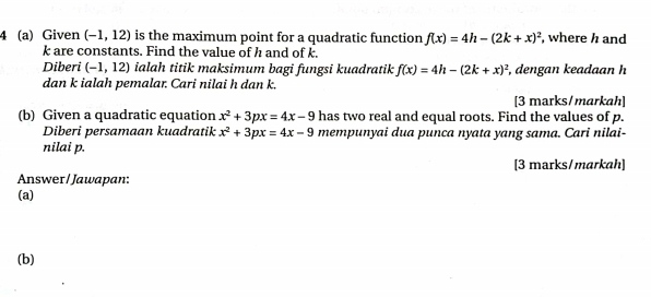 4 (a) Given (-1,12) is the maximum point for a quadratic function f(x)=4h-(2k+x)^2 , where h and
k are constants. Find the value of h and of k. 
Diberi (-1,12) ialah titik maksimum bagi fungsi kuadratik f(x)=4h-(2k+x)^2 , dengan keadaan h
dan k ialah pemalar. Cari nilai h dan k. 
[3 marks/markah] 
(b) Given a quadratic equation x^2+3px=4x-9 has two real and equal roots. Find the values of p. 
Diberi persamaan kuadratik x^2+3px=4x-9 mempunyai dua punca nyata yang sama. Cari nilai- 
nilai p. 
[3 marks/markah] 
Answer / Jawapan: 
(a) 
(b)