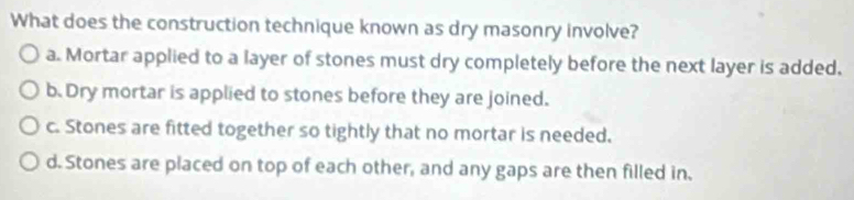 What does the construction technique known as dry masonry involve?
a. Mortar applied to a layer of stones must dry completely before the next layer is added.
b.Dry mortar is applied to stones before they are joined.
c. Stones are fitted together so tightly that no mortar is needed.
d. Stones are placed on top of each other, and any gaps are then filled in.