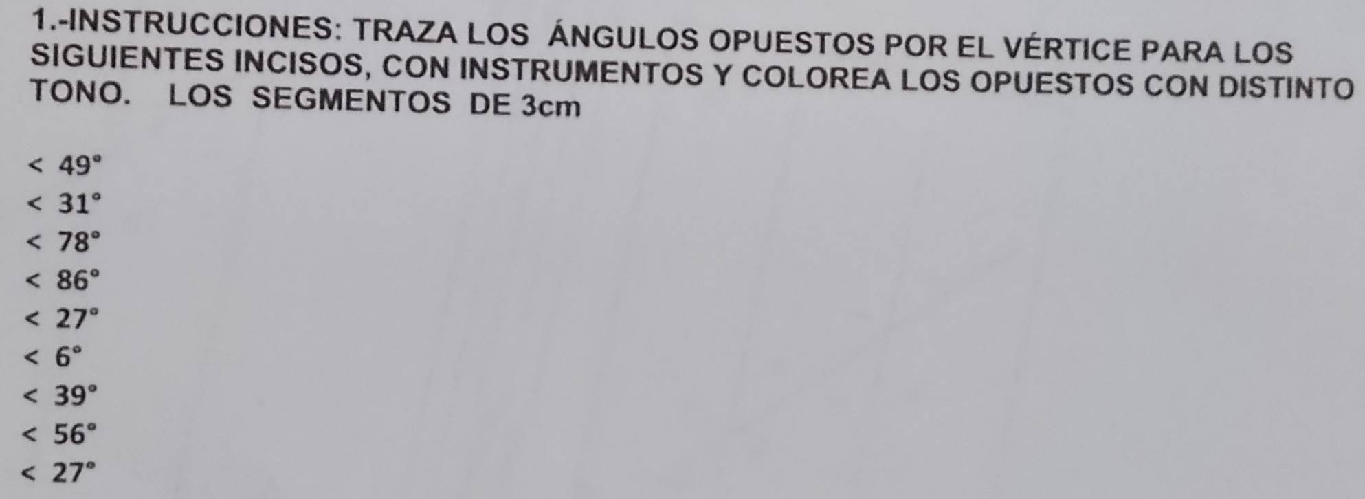 1.-INSTRUCCIONES: TRAZA LOS ÁNGULOS OPUESTOS POR EL VÉRTICE PARA LOS 
SIGUIENTES INCISOS, CON INSTRUMENTOS Y COLOREA LOS OPUESTOS CON DISTINTO 
TONO. LOS SEGMENTOS DE 3cm
<49°
<31°
<78°
<86°
<27°
<6°
<39°
<56°
<27°