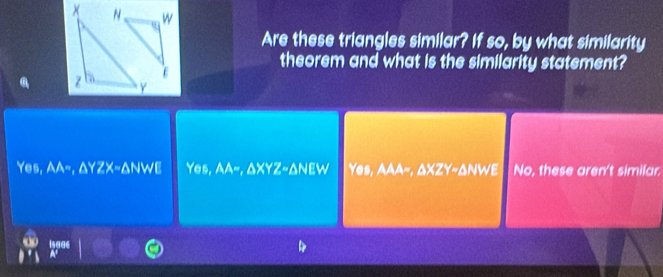 Are these triangles similar? If so, by what similarity
theorem and what is the similarity statement?
E
Yes, AA-, AYZX-ANWE Yes, AA~, ΔXYZ ~ ΔNEW Yes, AAA~, ΔXZY ~ ΔNWE No, these aren't similar.