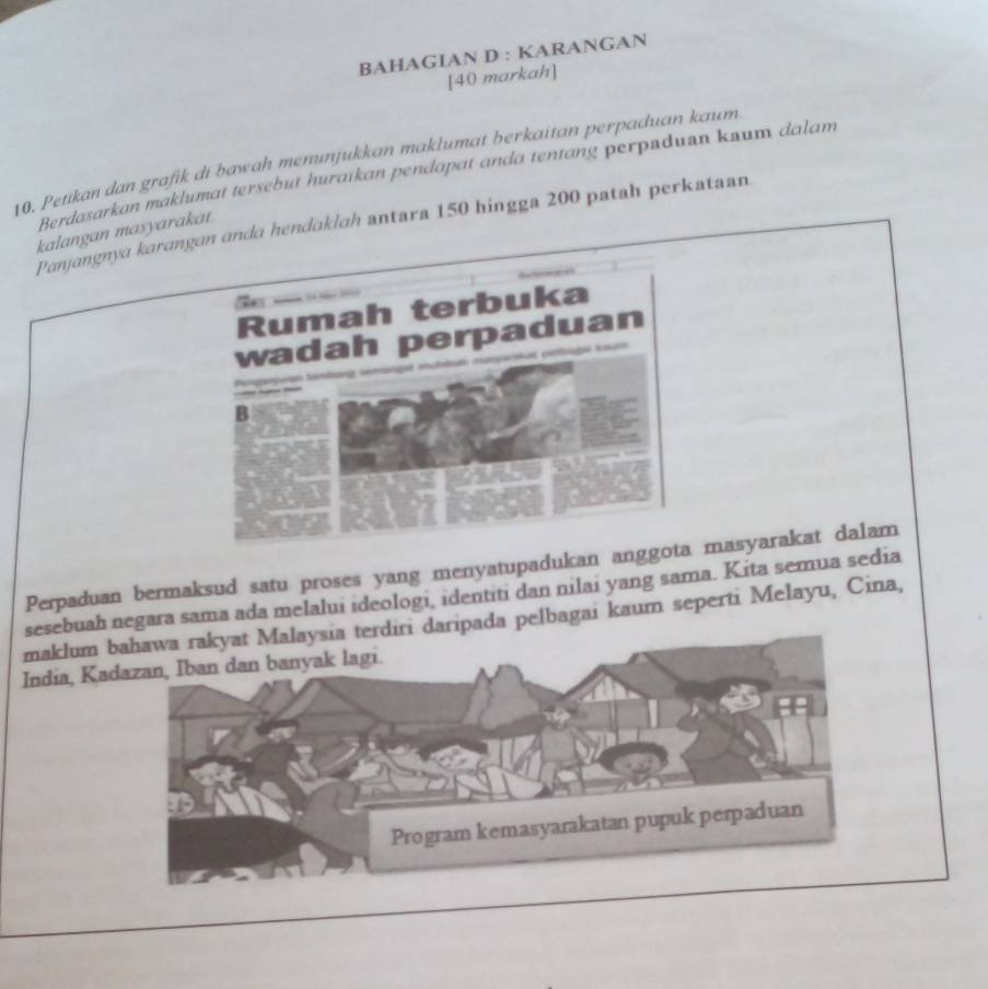 BAHAGIAN D : KARANGAN 
[40 markah] 
10. Petikan dan grafik di bawah menunjukkan maklumat berkaitan perpaduan kaum 
Berdasarkan maklumat tersebut huraikan pendapat anda tentang perpsduan kuum dalam 
Panjangnya karangan anda hendaklah antara 150 hingga 200 patah perkataan 
kalangan masyarakat 
Rumah terbuka 
wadah perpaduan 


Pó f 
B 
Perpaduan bermaksud satu proses yang menyatupadukan anggota masyarakat dalam 
sesebuah negara sama ada melalui ideologi, identiti dan nilai yang sama. Kita semua sedia 
maklum i daripada pelbagai kaum seperti Melayu, Cina, 
India, Ka