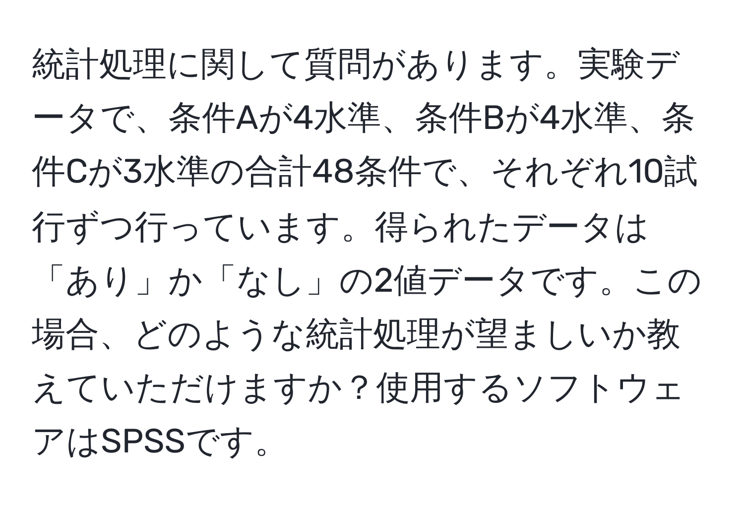 統計処理に関して質問があります。実験データで、条件Aが4水準、条件Bが4水準、条件Cが3水準の合計48条件で、それぞれ10試行ずつ行っています。得られたデータは「あり」か「なし」の2値データです。この場合、どのような統計処理が望ましいか教えていただけますか？使用するソフトウェアはSPSSです。