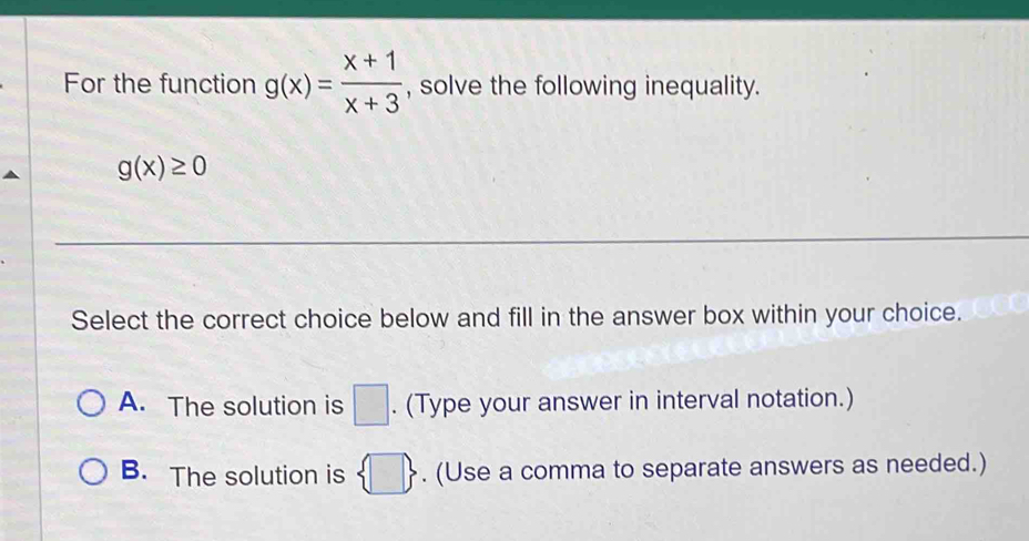 For the function g(x)= (x+1)/x+3  , solve the following inequality.
g(x)≥ 0
Select the correct choice below and fill in the answer box within your choice.
A. The solution is □. (Type your answer in interval notation.)
B. The solution is  □ . (Use a comma to separate answers as needed.)