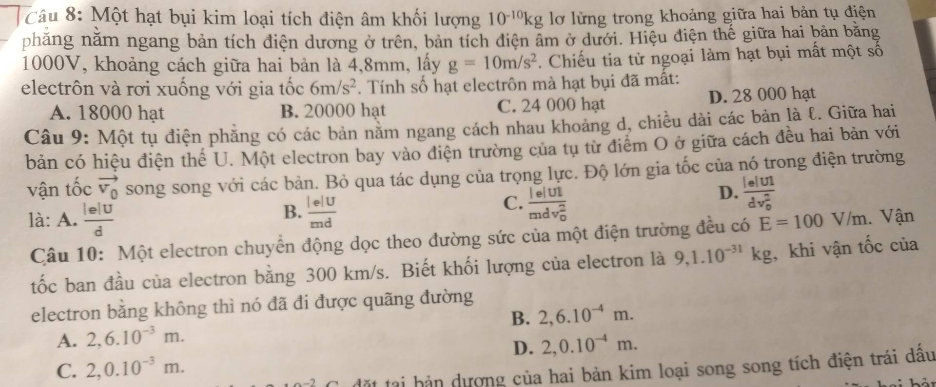 Một hạt bụi kim loại tích điện âm khối lượng 10^(-10)kg lơ lửng trong khoảng giữa hai bản tụ điện
phẳng nằm ngang bản tích điện dương ở trên, bản tích điện âm ở dưới. Hiệu điện thế giữa hai bản bằng
1000V, khoảng cách giữa hai bản là 4,8mm, lấy g=10m/s^2. Chiếu tia tử ngoại làm hạt bụi mất một số
electrôn và rơi xuống với gia tốc 6m/s^2. Tính số hạt electrôn mà hạt bụi đã mất:
A. 18000 hạt B. 20000 hạt C. 24 000 hạt D. 28 000 hạt
Câu 9: Một tụ điện phăng có các bản nằm ngang cách nhau khoảng d, chiều dài các bản là ℓ. Giữa hai
bản có hiệu điện thể U. Một electron bay vào điện trường của tụ từ điểm O ở giữa cách đều hai bản với
vận tốc vector V_0 song song với các bản. Bỏ qua tác dụng của trọng lực. Độ lớn gia tốc của nó trong điện trường
B.  lelU/md 
C. frac beginvmatrix eendvmatrix UI(mdv_0)^2
D. frac le|UI(dv_0)^2
là: A.  lelU/d  Vận
Câu 10: Một electron chuyển động dọc theo đường sức của một điện trường đều có E=100V/m
tốc ban đầu của electron bằng 300 km/s. Biết khối lượng của electron là 9,1.10^(-31)kg , khi vận tốc của
electron bằng không thì nó đã đi được quãng đường
B. 2,6.10^(-4)m.
A. 2,6.10^(-3)m.
D. 2,0.10^(-4)m.
C. 2,0.10^(-3)m.
đặt tại bản dượng của hai bản kim loại song song tích điện trái dầu