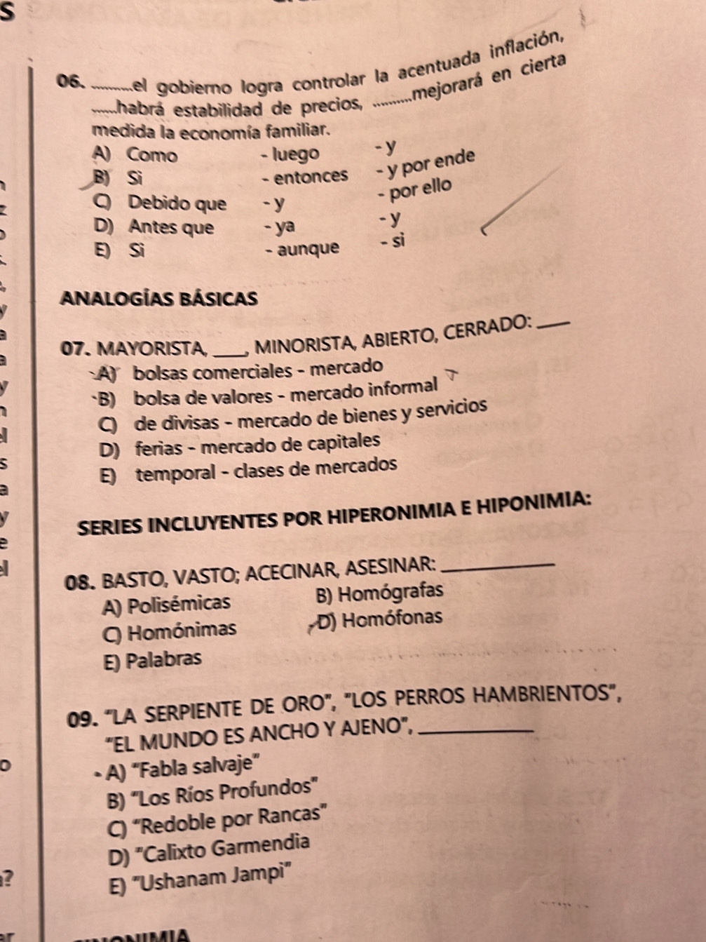 del gobierno logra controlar la acentuada inflación,
_...habrá estabilidad de precios, ............ Imejorará en cierta
medida la economía familiar.
A) Como - luego -y
B) Si - entonces - y por ende
C) Debido que - y
- por ello
D) Antes que - ya
-y
E) Si - aunque - si
ANALOGÍAS BÁSICAs
07. MAYORISTA, _MINORISTA, ABIERTO, CERRADO:_
A) bolsas comerciales - mercado
*B) bolsa de valores - mercado informal
C) de divisas - mercado de bienes y servicios
D) ferias - mercado de capitales
E) temporal - clases de mercados
SERIES INCLUYENTES POR HIPERONIMIA E HIPONIMIA:
08. BASTO, VASTO; ACECINAR, ASESINAR:_
A) Polisémicas B) Homógrafas
C) Homónimas D) Homófonas
E) Palabras
09. “LA SERPIENTE DE ORO", "LOS PERROS HAMBRIENTOS",
"EL MUNDO ES ANCHO Y AJENO",_
0
• A) “Fabla salvaje”
B) "Los Ríos Profundos"
C) “Redoble por Rancas”
D) "Calixto Garmendia
2
E) "Ushanam Jampi"