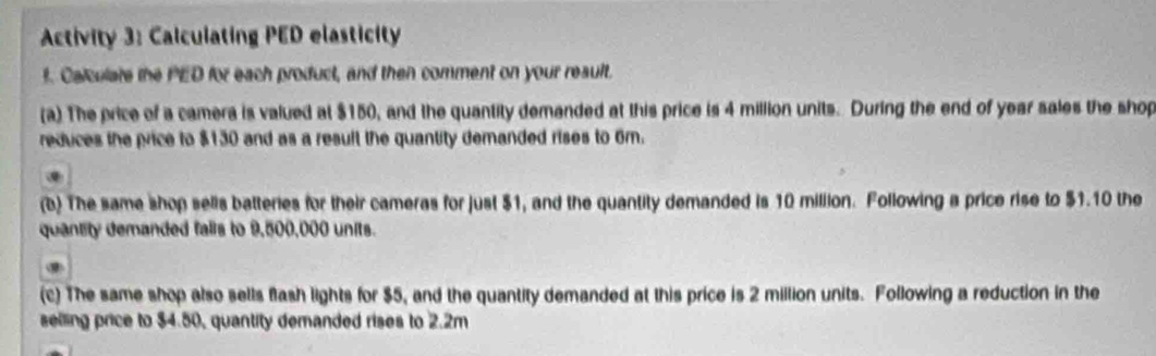 Activity 3: Calculating PED elasticity 
f. Calculate the PED for each product, and then comment on your reault. 
(a) The price of a camera is valued at $150, and the quantity demanded at this price is 4 million units. During the end of year sales the shop 
reduces the price to $130 and as a result the quantity demanded rises to 6m. 
. 
(b) The same shop sells batteries for their cameras for just $1, and the quantity demanded is 10 million. Following a price rise to $1.10 the 
quantity demanded falls to 9,500,000 units. 
(c) The same shop also sells flash lights for $5, and the quantity demanded at this price is 2 million units. Following a reduction in the 
selling price to $4.50, quantity demanded rises to 2.2m