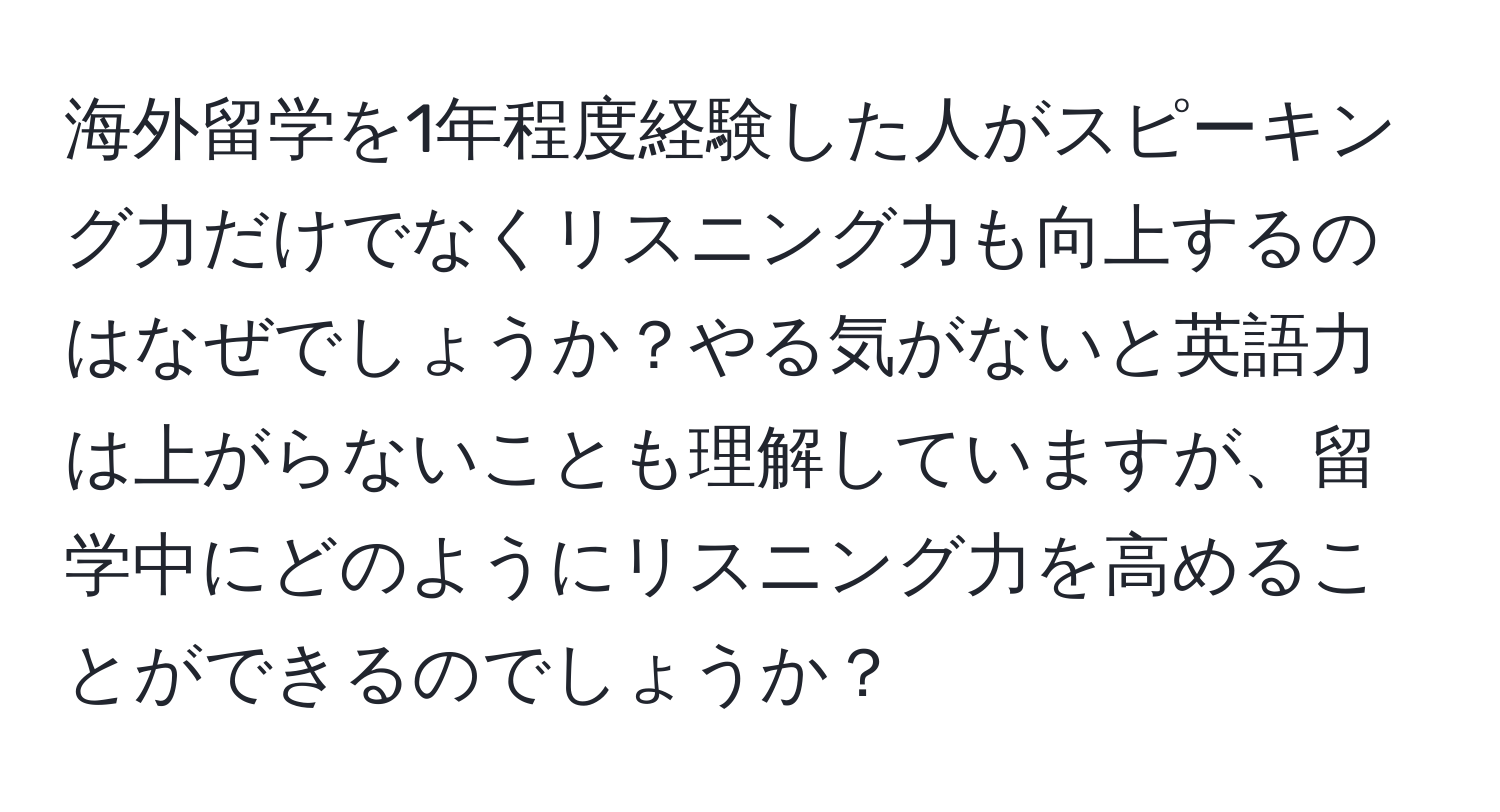 海外留学を1年程度経験した人がスピーキング力だけでなくリスニング力も向上するのはなぜでしょうか？やる気がないと英語力は上がらないことも理解していますが、留学中にどのようにリスニング力を高めることができるのでしょうか？