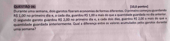 [10,0 pontos] 
Durante uma semana, dois garotos fizeram economias de formas diferentes. O primeiro começou guardando
R$ 1,00 no primeiro dia e, a cada dia, guardou R$ 1,00 a mais do que a quantidade guardada no dia anterior. 
O segundo garoto guardou R$ 2,00 no primeiro dia e, a cada dois dias, guardou R$ 2,00 a mais do que a 
quantidade guardada anteriormente. Qual a diferença entre os valores acumulados pelos garotos durante 
uma semana?