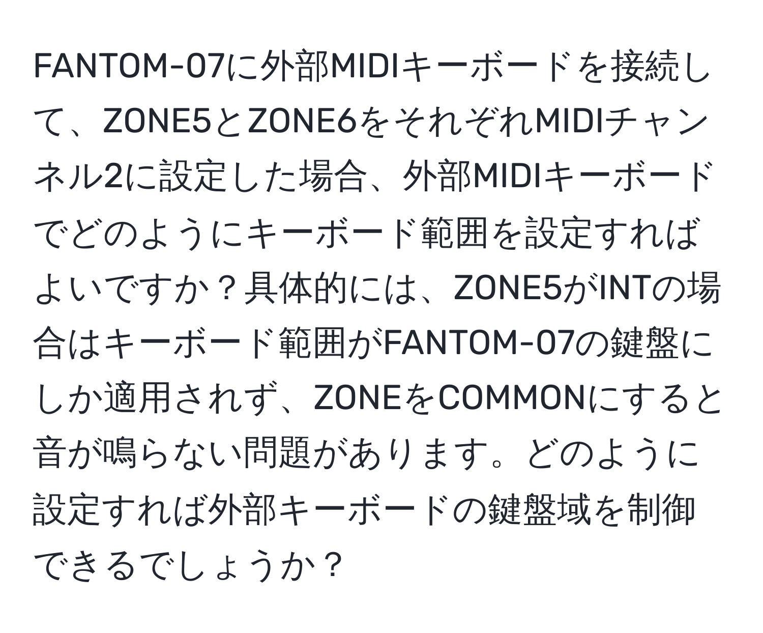 FANTOM-07に外部MIDIキーボードを接続して、ZONE5とZONE6をそれぞれMIDIチャンネル2に設定した場合、外部MIDIキーボードでどのようにキーボード範囲を設定すればよいですか？具体的には、ZONE5がINTの場合はキーボード範囲がFANTOM-07の鍵盤にしか適用されず、ZONEをCOMMONにすると音が鳴らない問題があります。どのように設定すれば外部キーボードの鍵盤域を制御できるでしょうか？