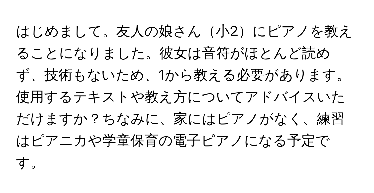 はじめまして。友人の娘さん小2にピアノを教えることになりました。彼女は音符がほとんど読めず、技術もないため、1から教える必要があります。使用するテキストや教え方についてアドバイスいただけますか？ちなみに、家にはピアノがなく、練習はピアニカや学童保育の電子ピアノになる予定です。