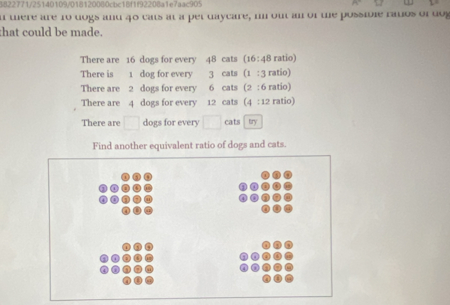 3822771/25140109/018120080cbc18f1f92208a1e7aac905 
i were are 10 dogs and 40 cats at a pet daycare, in out an of te possile rawos of dog 
that could be made. 
There are 16 dogs for every 48 cats (16:48 ratio) 
There is 1 dog for every 3 cats (1:3 ratio) 
There are 2 dogs for every 6 cats (2:6 ratio) 
There are 4 dogs for every 12 cats (4:12 ratio) 
There are □ dogs for every cats try 
Find another equivalent ratio of dogs and cats.