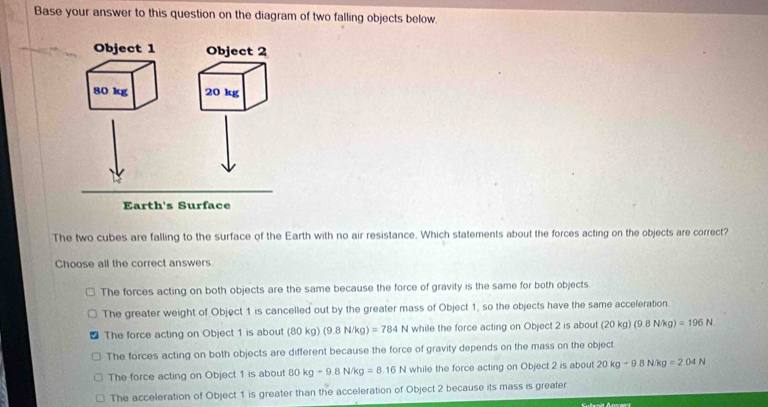 Base your answer to this question on the diagram of two falling objects below.
Object 1 Object 2
80 kg 20 kg
Earth's Surface
The two cubes are falling to the surface of the Earth with no air resistance. Which statements about the forces acting on the objects are correct?
Choose all the correct answers.
The forces acting on both objects are the same because the force of gravity is the same for both objects.
The greater weight of Object 1 is cancelled out by the greater mass of Object 1, so the objects have the same acceleration.
The force acting on Object 1 is about (80kg (9.8N/kg)=784N while the force acting on Object 2 is about (20kg)(9. . N(g)=196N.N.
The forces acting on both objects are different because the force of gravity depends on the mass on the object.
The force acting on Object 1 is about 80kg-9.8N/kg=8.16N while the force acting on Object 2 is about 20kg-98N/kg=2.04N
The acceleration of Object 1 is greater than the acceleration of Object 2 because its mass is greater