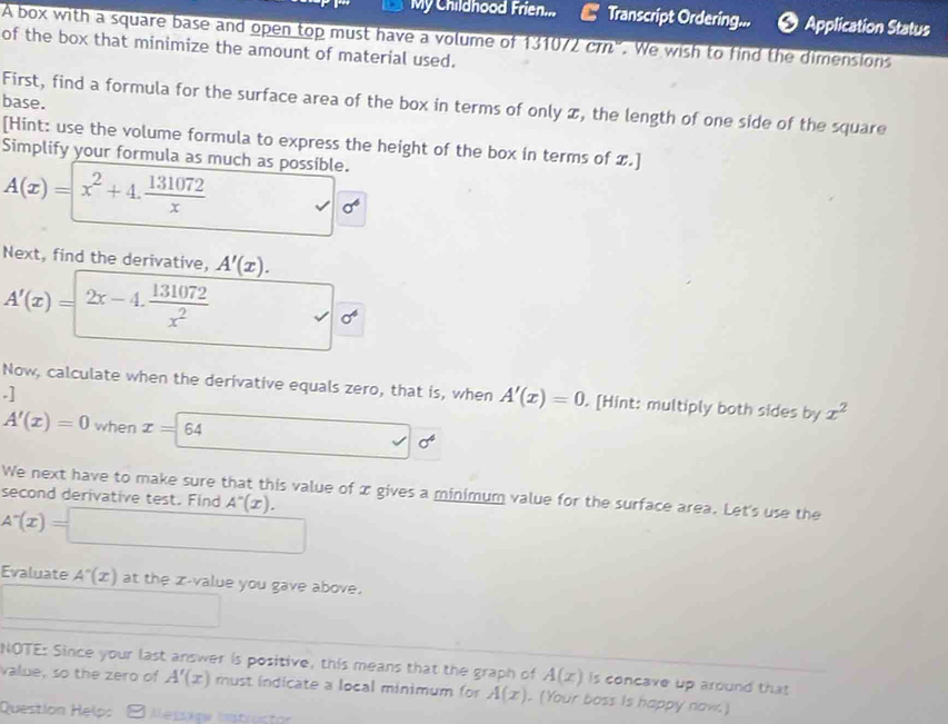 My Childhood Frien... Transcript Ordering... 9 Application Status 
A box with a square base and open top must have a volume of 131072 crn". We wish to find the dimensions 
of the box that minimize the amount of material used. 
base. 
First, find a formula for the surface area of the box in terms of only z, the length of one side of the square 
[Hint: use the volume formula to express the height of the box in terms of .] 
Simplify your formula as much as possible.
A(x)=x^2+4. 131072/x 
sigma^6
Next, find the derivative, A'(x).
A'(x)=2x-4. 131072/x^2 
Now, calculate when the derivative equals zero, that is, when A'(x)=0. [Hint: multiply both sides by x^2.]
-1
A'(x)=0 when x=64 □ 0^6
We next have to make sure that this value of x gives a minimum value for the surface area. Let's use the 
second derivative test. Find A^-(x). 
Evaluate A'(x) at the z-value you gave above. 
NOTE: Since your last answer is positive, this means that the graph of A(x) is concave up around that 
value, so the zero of A'(x) must indicate a local minimum for A(x). (Your boss Is happy now.) 
Question Help: Messige lstrustan