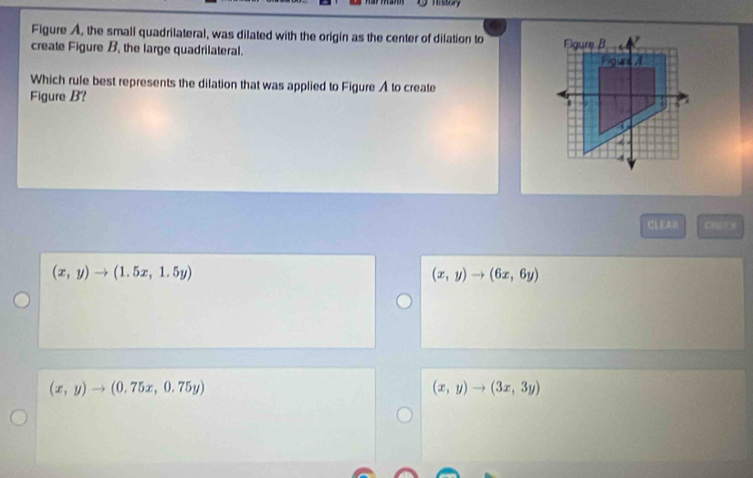 History
Figure A, the small quadrilateral, was dilated with the origin as the center of dilation to
create Figure B, the large quadrilateral. 
Which rule best represents the dilation that was applied to Figure A to create
Figure B? 
CLEA (4,5,4)
(x,y)to (1.5x,1.5y)
(x,y)to (6x,6y)
(x,y)to (0.75x,0.75y)
(x,y)to (3x,3y)